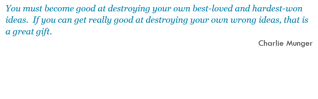 You must become good at destroying your own best-loved and hardest-won ideas.  If you can get really good at destroying your own wrong ideas, that is a great gift. -- Charlie Munger